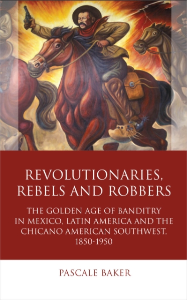 Revolutionaries, Rebels and Robbers: The Golden Age of Banditry in Mexico, Latin America and the Chicano American Southwest, 1850-1950